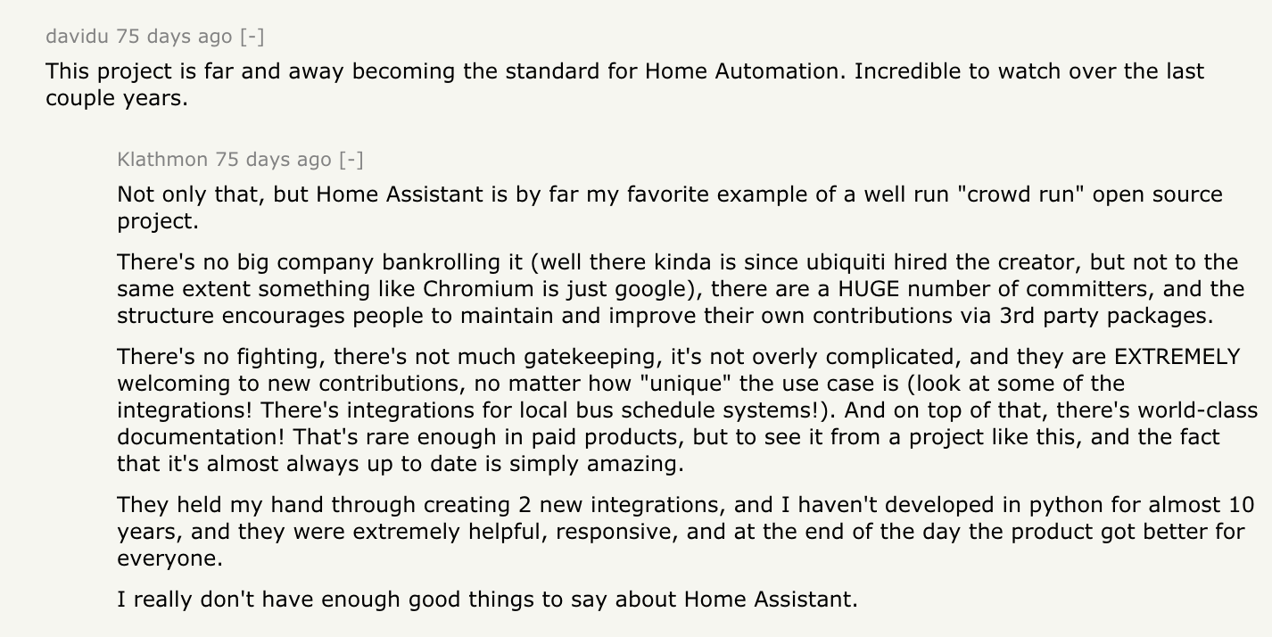 davidu: This project is far and away becoming the standard for Home Automation. Incredible to watch over the last couple years. Klathmon responds: Not only that, but Home Assistant is by far my favorite example of a well run 'crowd run' open source project. There's no big company bankrolling it (well there kinda is since ubiquiti hired the creator, but not to the same extent something like Chromium is just google), there are a HUGE number of committers, and the structure encourages people to maintain and improve their own contributions via 3rd party packages. There's no fighting, there's not much gatekeeping, it's not overly complicated, and they are EXTREMELY welcoming to new contributions, no matter how 'unique' the use case is (look at some of the integrations! There's integrations for local bus schedule systems!). And on top of that, there's world-class documentation! That's rare enough in paid products, but to see it from a project like this, and the fact that it's almost always up to date is simply amazing. They held my hand through creating 2 new integrations, and I haven't developed in python for almost 10 years, and they were extremely helpful, responsive, and at the end of the day the product got better for everyone. I really don't have enough good things to say about Home Assistant.